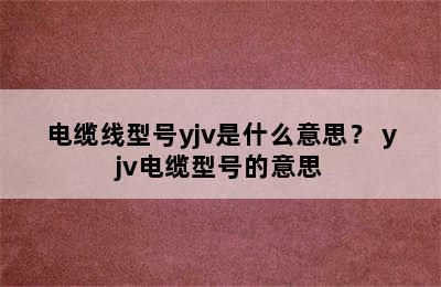 电缆线型号yjv是什么意思？ yjv电缆型号的意思